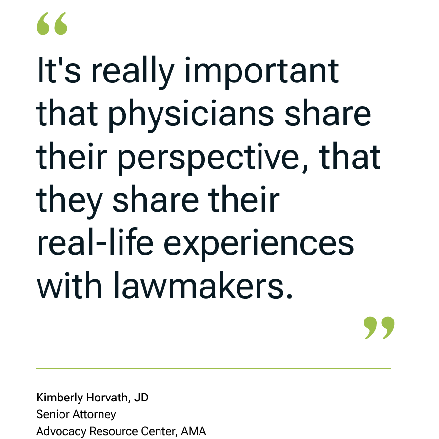 It's really important that physicians share their perspective, that they share their real-life experiences with lawmakers." Kimberly Horvath, JD