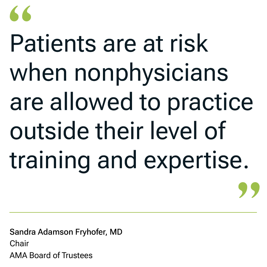 Patients are at risk when nonphysicians are allowed to practice outside their level of training and expertiese. Sandra Adamson Fryhofer, MD Chair, AMA Board of Trustees
